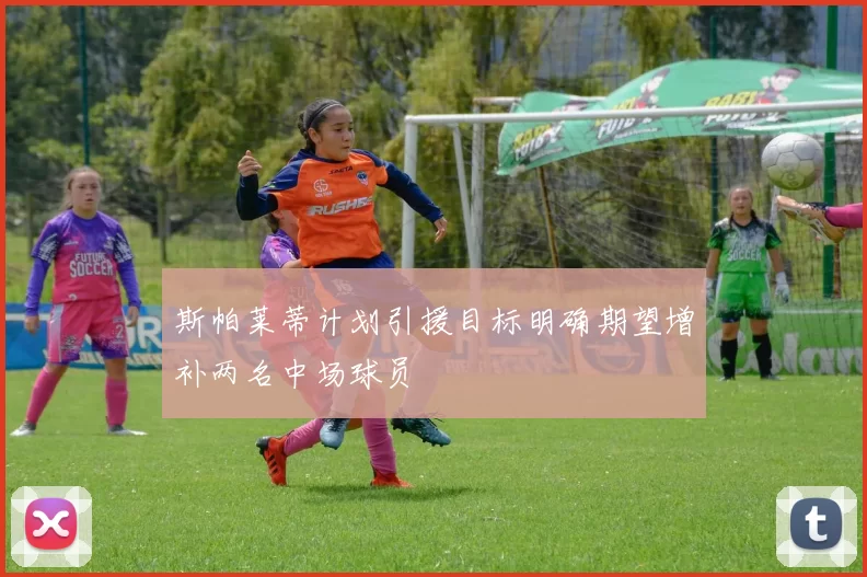 斯帕莱蒂计划引援目标明确期望增补两名中场球员
