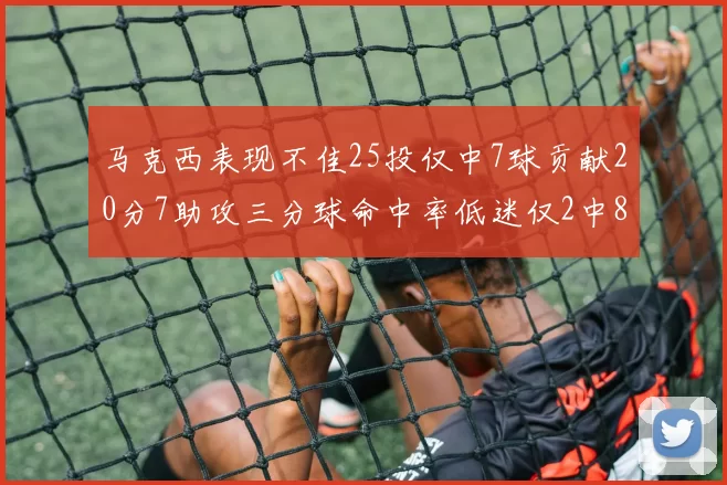 马克西表现不佳25投仅中7球贡献20分7助攻三分球命中率低迷仅2中8
