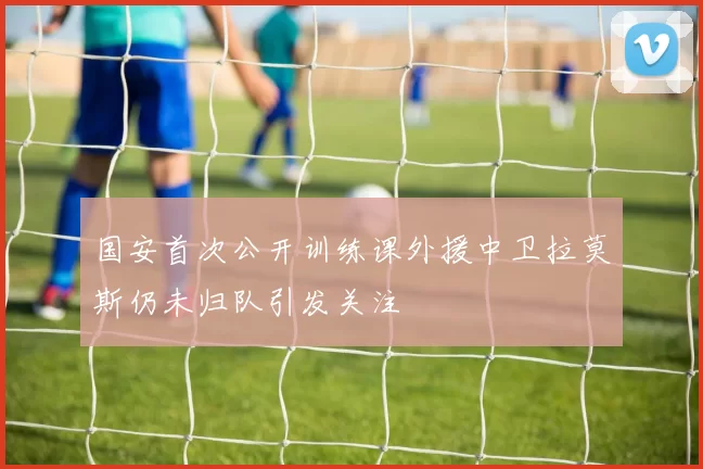 国安首次公开训练课外援中卫拉莫斯仍未归队引发关注