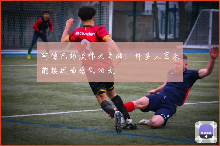 阿德巴约谈伟大之路：许多人因未能接近而感到沮丧