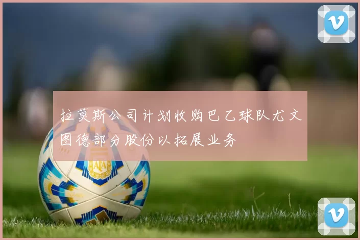 拉莫斯公司计划收购巴乙球队尤文图德部分股份以拓展业务