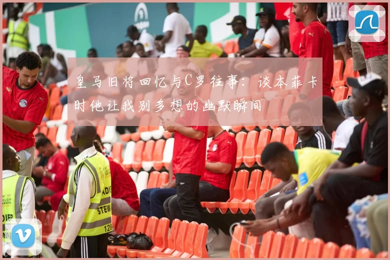 皇马旧将回忆与C罗往事：谈本菲卡时他让我别多想的幽默瞬间