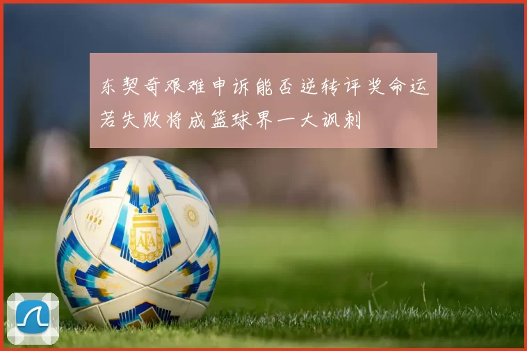 东契奇艰难申诉能否逆转评奖命运若失败将成篮球界一大讽刺