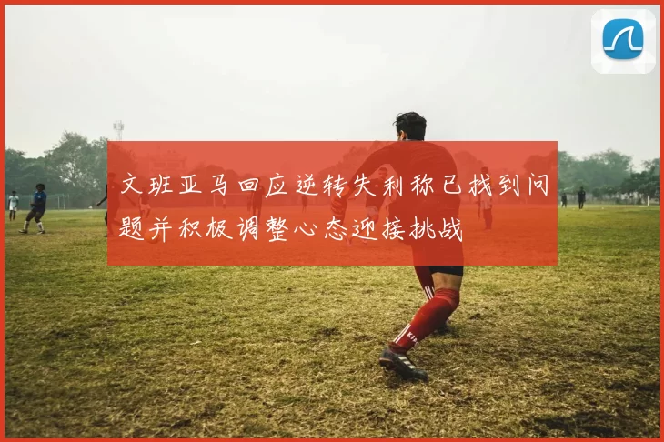 文班亚马回应逆转失利称已找到问题并积极调整心态迎接挑战