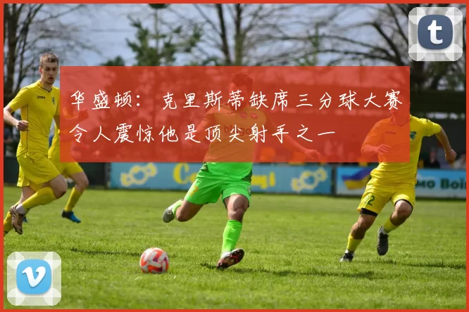 华盛顿：克里斯蒂缺席三分球大赛令人震惊他是顶尖射手之一