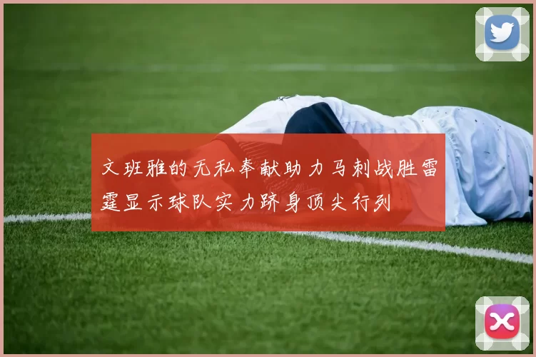 文班雅的无私奉献助力马刺战胜雷霆显示球队实力跻身顶尖行列