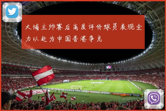 大埔主帅赛后高度评价球员表现全力以赴为中国香港争光