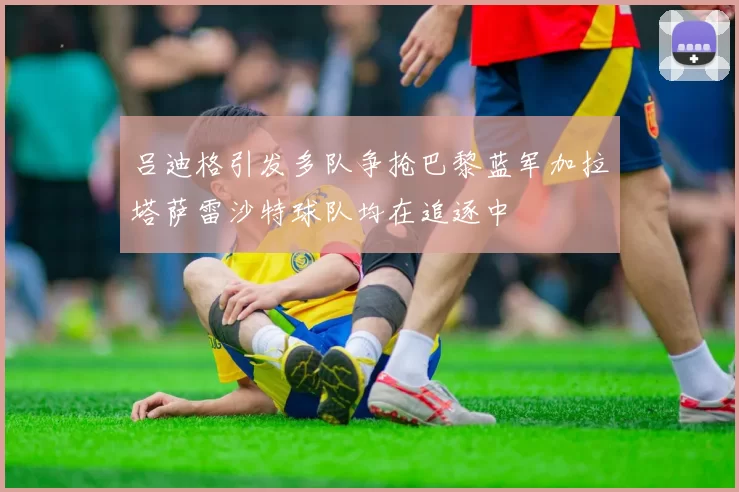 吕迪格引发多队争抢巴黎蓝军加拉塔萨雷沙特球队均在追逐中