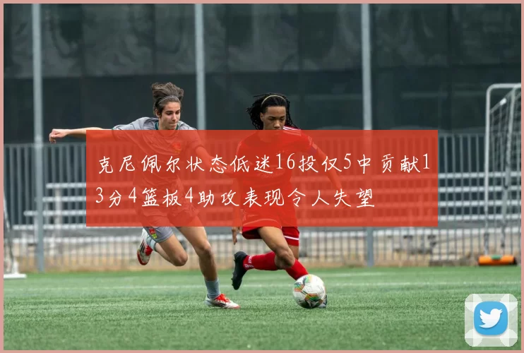 克尼佩尔状态低迷16投仅5中贡献13分4篮板4助攻表现令人失望