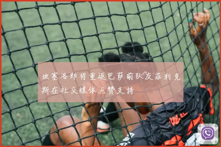 坎塞洛即将重返巴萨前队友菲利克斯在社交媒体点赞支持