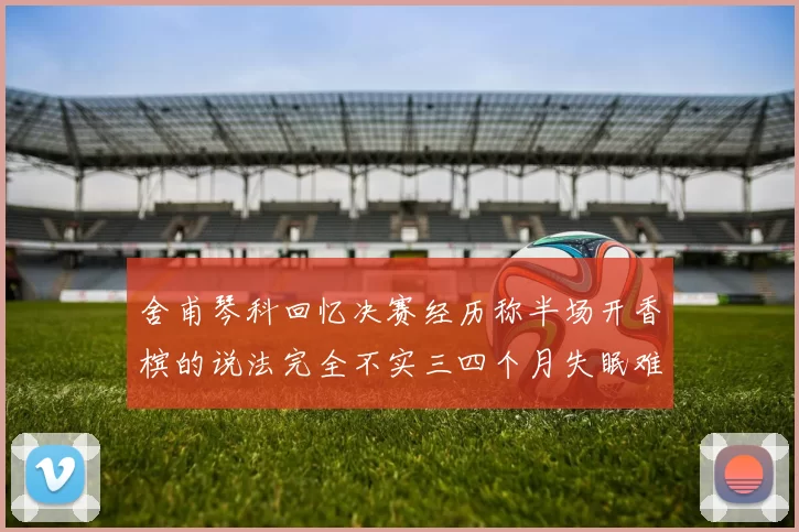 舍甫琴科回忆决赛经历称半场开香槟的说法完全不实三四个月失眠难以释怀