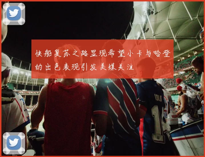 快船复苏之路显现希望小卡与哈登的出色表现引发美媒关注