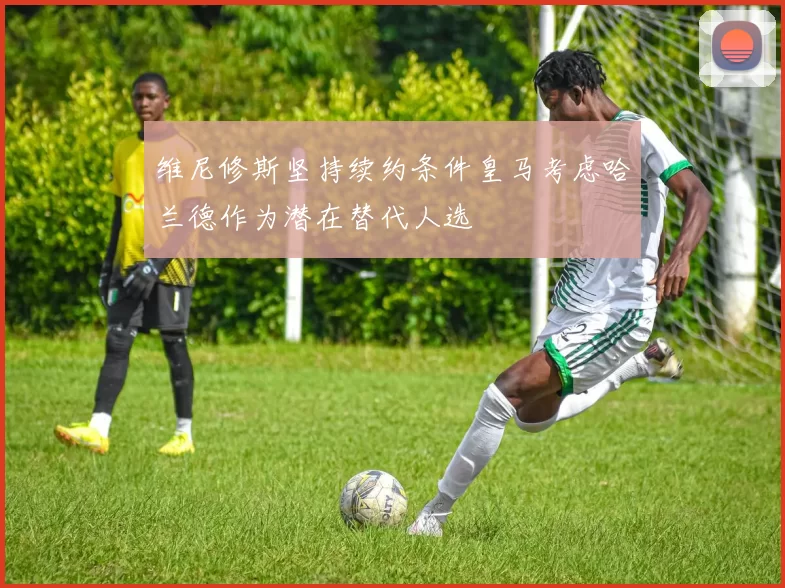 维尼修斯坚持续约条件皇马考虑哈兰德作为潜在替代人选