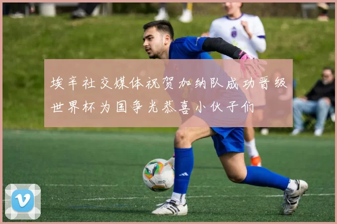 埃辛社交媒体祝贺加纳队成功晋级世界杯为国争光恭喜小伙子们