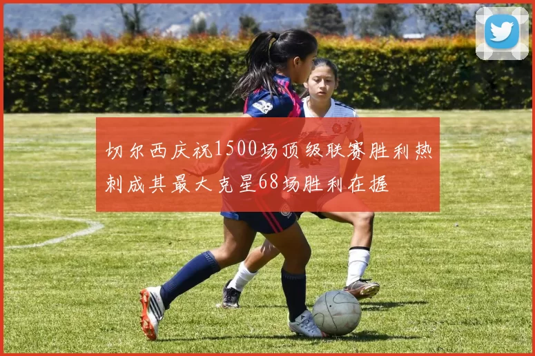 切尔西庆祝1500场顶级联赛胜利热刺成其最大克星68场胜利在握