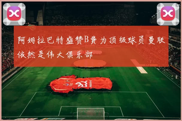 阿姆拉巴特盛赞B费为顶级球员曼联依然是伟大俱乐部